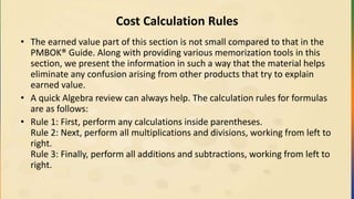 Cost Calculation Rules
• The earned value part of this section is not small compared to that in the
PMBOK® Guide. Along with providing various memorization tools in this
section, we present the information in such a way that the material helps
eliminate any confusion arising from other products that try to explain
earned value.
• A quick Algebra review can always help. The calculation rules for formulas
are as follows:
• Rule 1: First, perform any calculations inside parentheses.
Rule 2: Next, perform all multiplications and divisions, working from left to
right.
Rule 3: Finally, perform all additions and subtractions, working from left to
right.
 
