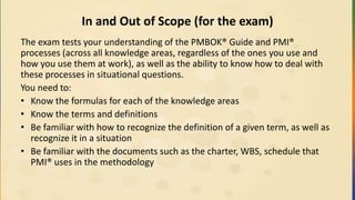 In and Out of Scope (for the exam)
The exam tests your understanding of the PMBOK® Guide and PMI®
processes (across all knowledge areas, regardless of the ones you use and
how you use them at work), as well as the ability to know how to deal with
these processes in situational questions.
You need to:
• Know the formulas for each of the knowledge areas
• Know the terms and definitions
• Be familiar with how to recognize the definition of a given term, as well as
recognize it in a situation
• Be familiar with the documents such as the charter, WBS, schedule that
PMI® uses in the methodology
 