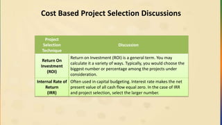 Cost Based Project Selection Discussions
Project
Selection
Technique
Discussion
Return On
Investment
(ROI)
Return on Investment (ROI) is a general term. You may
calculate it a variety of ways. Typically, you would choose the
biggest number or percentage among the projects under
consideration.
Internal Rate of
Return
(IRR)
Often used in capital budgeting. Interest rate makes the net
present value of all cash flow equal zero. In the case of IRR
and project selection, select the larger number.
 