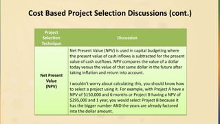 Cost Based Project Selection Discussions (cont.)
Project
Selection
Technique
Discussion
Net Present
Value
(NPV)
Net Present Value (NPV) is used in capital budgeting where
the present value of cash inflows is subtracted for the present
value of cash outflows. NPV compares the value of a dollar
today versus the value of that same dollar in the future after
taking inflation and return into account.
I wouldn’t worry about calculating this, you should know how
to select a project using it. For example, with Project A have a
NPV of $150,000 and 6 months or Project B having a NPV of
$295,000 and 1 year, you would select Project B because it
has the bigger number AND the years are already factored
into the dollar amount.
 