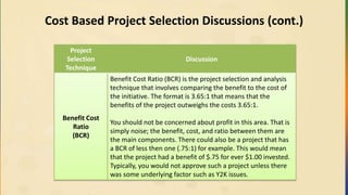 Cost Based Project Selection Discussions (cont.)
Project
Selection
Technique
Discussion
Benefit Cost
Ratio
(BCR)
Benefit Cost Ratio (BCR) is the project selection and analysis
technique that involves comparing the benefit to the cost of
the initiative. The format is 3.65:1 that means that the
benefits of the project outweighs the costs 3.65:1.
You should not be concerned about profit in this area. That is
simply noise; the benefit, cost, and ratio between them are
the main components. There could also be a project that has
a BCR of less then one (.75:1) for example. This would mean
that the project had a benefit of $.75 for ever $1.00 invested.
Typically, you would not approve such a project unless there
was some underlying factor such as Y2K issues.
 