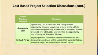 Cost Based Project Selection Discussions (cont.)
Project
Selection
Technique
Discussion
Opportunity
Cost
Opportunity Cost is associated with taking another
opportunity. It is what you give up or leave on the table to
take the other opportunity. For example, if you take a $75,000
a year job over a $60,000 a year job, then the opportunity
cost of taking the $75,000 is $60,000.
Payback Period
Payback period is the amount of time needed to earn back
the original investment on the project. PMI® suggests that you
select the project with the shortest payback period.
 