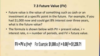 7.3 Future Value (FV)
• Future value is the value of something such as cash or an
investment at a specific point in the future. For example, if you
had $1,000 now and could get 8% interest over three years,
what is the future value?
• The formula is shown below with PV = present value, r =
interest rate, n = number of periods, and FV = future value.
 
