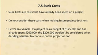7.5 Sunk Costs
• Sunk Costs are costs that have already been spent on a project.
• Do not consider these costs when making future project decisions.
• Here’s an example: If a project has a budget of $175,000 and has
already spent $200,000, the $200,000 wouldn’t be considered when
deciding whether to continue on the project or not.
 