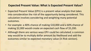 Expected Present Value: What is Expected Present Value?
• Expected Present Value (EPV) is a present value analysis that takes
into consideration the risk of the opportunity being considered. This
calculation involves considering and weighting many potential
outcomes.
• For example: a 40% chance of making $10,000 and a 60% chance of
making $2,000 would create an expected cash flow of $5,200.
• Although there are various ways EPV could be calculated, a common
way would be to multiply dollar amount by likelihood and add the
outcomes similar to expected monetary value (in Risk section).
 