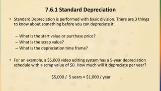 7.6.1 Standard Depreciation
• Standard Depreciation is performed with basic division. There are 3 things
to know about something before you can depreciate it.
– What is the start value or purchase price?
– What is the scrap value?
– What is the depreciation time frame?
• For an example, a $5,000 video editing system has a 5-year depreciation
schedule with a scrap value of $0. How much will it depreciate per year?
$5,000 / 5 years = $1,000 / year
 