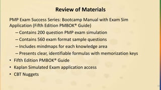 Review of Materials
PMP Exam Success Series: Bootcamp Manual with Exam Sim
Application (Fifth Edition PMBOK® Guide)
– Contains 200 question PMP exam simulation
– Contains 560 exam format sample questions
– Includes mindmaps for each knowledge area
– Presents clear, identifiable formulas with memorization keys
• Fifth Edition PMBOK® Guide
• Kaplan Simulated Exam application access
• CBT Nuggets
23
 