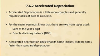 7.6.2 Accelerated Depreciation
• Accelerated Depreciation is a little more complex and generally
requires tables of data to calculate.
• For the exam, you must know that there are two main types used:
– Sum of the year’s digit
– Double declining balance (DDB)
• Accelerated depreciation does what its name implies. It depreciates
faster than standard depreciation.
 