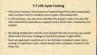7.7 Life Cycle Costing
• Life Cycle Costing is the process of examining all the costs associated
with a project and its product once it goes into production.
• In this process, you not only consider the project costs, but also the
total ownership (operations support) costs of the item created by the
project
• By taking production and the post project life into account, you could
determine that your strategy to build the project might differ.
• Such an approach could result in an increase in project costs, but a
savings in operation costs, which would save company money in the
long-run.
 