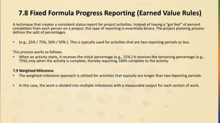 7.8 Fixed Formula Progress Reporting (Earned Value Rules)
A technique that creates a consistent status report for project activities. Instead of having a “gut feel” of percent
completion from each person on a project, this type of reporting is essentially binary. The project planning process
defines the split of percentages
• (e.g., 25% / 75%, 50% / 50%.). This is typically used for activities that are two reporting periods or less.
This process works as follows:
• When an activity starts, it receives the initial percentage (e.g., 25%.) It receives the remaining percentage (e.g.,
75%) only when the activity is complete, thereby reporting 100% complete to the activity.
7.9 Weighted Milestone
• The weighted milestone approach is utilized for activities that typically are longer than two reporting periods.
• In this case, the work is divided into multiple milestones with a measurable output for each section of work.
 