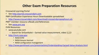Other Exam Preparation Resources
Crosswind Learning Portal
• See http://portal.crosswindpm.com
PMP Certification Experience Hours Downloadable spreadsheet
• http://www.crosswindpm.com/download/crosswindpmpexphours.xls
PMI® member resource eReads and References
• See www.pmi.org
EVM Resources:
• www.youtube.com
– Search for SirGanttalot – Earned value measurement, video 1,2,3
• http://evm.nasa.gov
• NASA EVM
• NASA lessons learned
• NASA configuration management
• http://www.gantthead.com/presentations/Understanding-Earned-Value-Analysis.html
24
 
