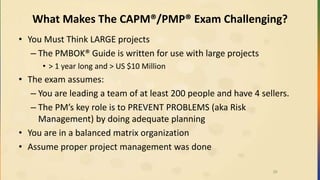 What Makes The CAPM®/PMP® Exam Challenging?
• You Must Think LARGE projects
– The PMBOK® Guide is written for use with large projects
• > 1 year long and > US $10 Million
• The exam assumes:
– You are leading a team of at least 200 people and have 4 sellers.
– The PM’s key role is to PREVENT PROBLEMS (aka Risk
Management) by doing adequate planning
• You are in a balanced matrix organization
• Assume proper project management was done
26
 