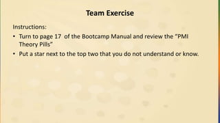 Team Exercise
Instructions:
• Turn to page 17 of the Bootcamp Manual and review the “PMI
Theory Pills”
• Put a star next to the top two that you do not understand or know.
 