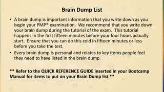 Brain Dump List
• A brain dump is important information that you write down as you
begin your PMP® examination. We recommend that you write down
your brain dump during the tutorial of the exam. This tutorial
happens in the first fifteen minutes before your four hours actually
start. Ensure that you can do this cold in fifteen minutes or less
before you take the test.
• Every brain dump is personal and relates to key items people feel
they need to have listed in the brain dump.
** Refer to the QUICK REFERENCE GUIDE inserted in your Bootcamp
Manual for items to put on your Brain Dump list **
 
