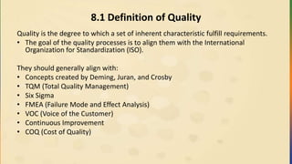 8.1 Definition of Quality
Quality is the degree to which a set of inherent characteristic fulfill requirements.
• The goal of the quality processes is to align them with the International
Organization for Standardization (ISO).
They should generally align with:
• Concepts created by Deming, Juran, and Crosby
• TQM (Total Quality Management)
• Six Sigma
• FMEA (Failure Mode and Effect Analysis)
• VOC (Voice of the Customer)
• Continuous Improvement
• COQ (Cost of Quality)
 