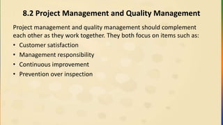 8.2 Project Management and Quality Management
Project management and quality management should complement
each other as they work together. They both focus on items such as:
• Customer satisfaction
• Management responsibility
• Continuous improvement
• Prevention over inspection
 