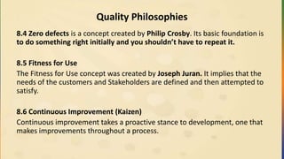 Quality Philosophies
8.4 Zero defects is a concept created by Philip Crosby. Its basic foundation is
to do something right initially and you shouldn’t have to repeat it.
8.5 Fitness for Use
The Fitness for Use concept was created by Joseph Juran. It implies that the
needs of the customers and Stakeholders are defined and then attempted to
satisfy.
8.6 Continuous Improvement (Kaizen)
Continuous improvement takes a proactive stance to development, one that
makes improvements throughout a process.
 