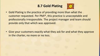8.7 Gold Plating
• Gold Plating is the practice of providing more than what the
customer requested. Per PMI®, this practice is unacceptable and
professionally irresponsible. The project manager and team should
provide only that which was approved.
• Give your customers exactly what they ask for and what they approve
in the charter, no more or no less.
 
