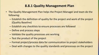 8.8.1 Quality Management Plan
• The Quality Management Plan helps the Project Manager and team do the
following:
– Establish the definition of quality for the project and work of the project
(Quality Baseline)
– Establish any checklists to ensure processes are followed
– Define and process steps
– Validate the quality processes are working
– Test the product of the project
– Format project/process data for communication to project stakeholders
– Deal with changes to the quality standards and processes on the project
 