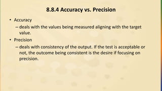 8.8.4 Accuracy vs. Precision
• Accuracy
– deals with the values being measured aligning with the target
value.
• Precision
– deals with consistency of the output. If the test is acceptable or
not, the outcome being consistent is the desire if focusing on
precision.
 