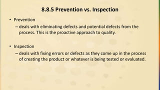 8.8.5 Prevention vs. Inspection
• Prevention
– deals with eliminating defects and potential defects from the
process. This is the proactive approach to quality.
• Inspection
– deals with fixing errors or defects as they come up in the process
of creating the product or whatever is being tested or evaluated.
 