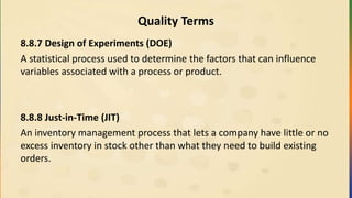 Quality Terms
8.8.7 Design of Experiments (DOE)
A statistical process used to determine the factors that can influence
variables associated with a process or product.
8.8.8 Just-in-Time (JIT)
An inventory management process that lets a company have little or no
excess inventory in stock other than what they need to build existing
orders.
 