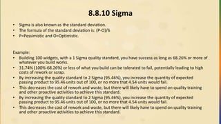8.8.10 Sigma
• Sigma is also known as the standard deviation.
• The formula of the standard deviation is: (P-O)/6
• P=Pessimistic and O=Optimistic.
Example:
• Building 100 widgets, with a 1 Sigma quality standard, you have success as long as 68.26% or more of
whatever you build works.
• 31.74% (100%-68.26%) or less of what you build can be tolerated to fail, potentially leading to high
costs of rework or scrap.
• By increasing the quality standard to 2 Sigma (95.46%), you increase the quantity of expected
passing product to 95.46 units out of 100, or no more that 4.54 units would fail.
• This decreases the cost of rework and waste, but there will likely have to spend on quality training
and other proactive activities to achieve this standard.
• By increasing the quality standard to 2 Sigma (95.46%), you increase the quantity of expected
passing product to 95.46 units out of 100, or no more that 4.54 units would fail.
• This decreases the cost of rework and waste, but there will likely have to spend on quality training
and other proactive activities to achieve this standard.
 