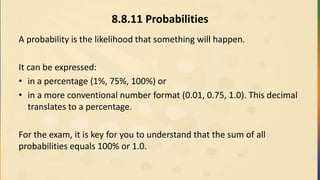 8.8.11 Probabilities
A probability is the likelihood that something will happen.
It can be expressed:
• in a percentage (1%, 75%, 100%) or
• in a more conventional number format (0.01, 0.75, 1.0). This decimal
translates to a percentage.
For the exam, it is key for you to understand that the sum of all
probabilities equals 100% or 1.0.
 