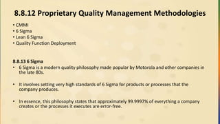 8.8.12 Proprietary Quality Management Methodologies
• CMMI
• 6 Sigma
• Lean 6 Sigma
• Quality Function Deployment
8.8.13 6 Sigma
• 6 Sigma is a modern quality philosophy made popular by Motorola and other companies in
the late 80s.
• It involves setting very high standards of 6 Sigma for products or processes that the
company produces.
• In essence, this philosophy states that approximately 99.9997% of everything a company
creates or the processes it executes are error-free.
 