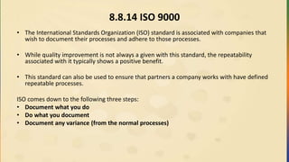 8.8.14 ISO 9000
• The International Standards Organization (ISO) standard is associated with companies that
wish to document their processes and adhere to those processes.
• While quality improvement is not always a given with this standard, the repeatability
associated with it typically shows a positive benefit.
• This standard can also be used to ensure that partners a company works with have defined
repeatable processes.
ISO comes down to the following three steps:
• Document what you do
• Do what you document
• Document any variance (from the normal processes)
 