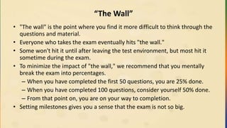 “The Wall”
• "The wall" is the point where you find it more difficult to think through the
questions and material.
• Everyone who takes the exam eventually hits "the wall."
• Some won't hit it until after leaving the test environment, but most hit it
sometime during the exam.
• To minimize the impact of "the wall," we recommend that you mentally
break the exam into percentages.
– When you have completed the first 50 questions, you are 25% done.
– When you have completed 100 questions, consider yourself 50% done.
– From that point on, you are on your way to completion.
• Setting milestones gives you a sense that the exam is not so big.
 