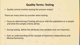 Quality Terms: Testing
• Quality control involves testing the process output.
There are many items to consider when testing:
• Focus on determining if testing will occur with the population or a sample
and what the sample criteria will be.
• During testing, define the attributes and variables that are important.
• Gain an understanding of the concept of Statistical Independence and
Mutual Exclusivity.
 