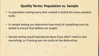 Quality Terms: Population vs. Sample
• In population testing every item created is tested (Ex: every airplane
built).
• In sample testing you determine how much of something must be
tested to ensure that defects are caught.
• Sample testing would typically be done if you didn’t need to test
everything, or if testing was too costly or too destructive.
 
