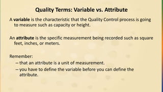 Quality Terms: Variable vs. Attribute
A variable is the characteristic that the Quality Control process is going
to measure such as capacity or height.
An attribute is the specific measurement being recorded such as square
feet, inches, or meters.
Remember:
– that an attribute is a unit of measurement.
– you have to define the variable before you can define the
attribute.
 