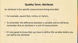Quality Term: Attribute
An attribute is the specific measurement being recorded.
• For example, square feet, inches, or meters.
• To remember the difference between a variable and an attribute,
remember that an attribute is a unit of measurement.
• It’s also good to know that you have to define the variable before you
can define the attribute.
 