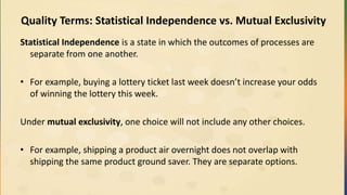 Quality Terms: Statistical Independence vs. Mutual Exclusivity
Statistical Independence is a state in which the outcomes of processes are
separate from one another.
• For example, buying a lottery ticket last week doesn’t increase your odds
of winning the lottery this week.
Under mutual exclusivity, one choice will not include any other choices.
• For example, shipping a product air overnight does not overlap with
shipping the same product ground saver. They are separate options.
 