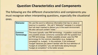 Question Characteristics and Components
The following are the different characteristics and components you
must recognize when interpreting questions, especially the situational
ones.
Distractor We use this word to reference information that has no value or
bearing in a question. We call it “distractor" because it is content
that has been inserted to distract you in the exam environment.
We also call such content “noise."
Common
Terminology
The exam typically uses PMI terminology. A question could have
one possible answer commonly connected with the question but
not PMI terminology. Another possible answer uses the PMI
terminology for the common description (e.g., budget at
completion vs. budget). In this example, if you answered
“budget" because you weren't familiar with the true definition of
“budget at completion," you are technically wrong because
“budget at completion" is the better answer.
 