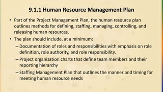 9.1.1 Human Resource Management Plan
• Part of the Project Management Plan, the human resource plan
outlines methods for defining, staffing, managing, controlling, and
releasing human resources.
• The plan should include, at a minimum:
– Documentation of roles and responsibilities with emphasis on role
definition, role authority, and role responsibility.
– Project organization charts that define team members and their
reporting hierarchy
– Staffing Management Plan that outlines the manner and timing for
meeting human resource needs
 