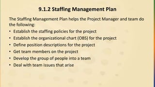 9.1.2 Staffing Management Plan
The Staffing Management Plan helps the Project Manager and team do
the following:
• Establish the staffing policies for the project
• Establish the organizational chart (OBS) for the project
• Define position descriptions for the project
• Get team members on the project
• Develop the group of people into a team
• Deal with team issues that arise
 