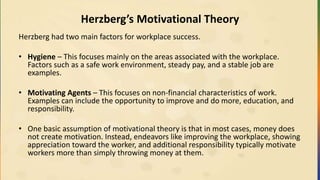 Herzberg’s Motivational Theory
Herzberg had two main factors for workplace success.
• Hygiene – This focuses mainly on the areas associated with the workplace.
Factors such as a safe work environment, steady pay, and a stable job are
examples.
• Motivating Agents – This focuses on non-financial characteristics of work.
Examples can include the opportunity to improve and do more, education, and
responsibility.
• One basic assumption of motivational theory is that in most cases, money does
not create motivation. Instead, endeavors like improving the workplace, showing
appreciation toward the worker, and additional responsibility typically motivate
workers more than simply throwing money at them.
 
