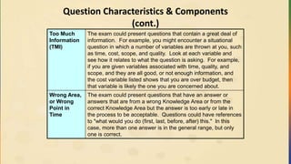 Question Characteristics & Components
(cont.)
Too Much
Information
(TMI)
The exam could present questions that contain a great deal of
information. For example, you might encounter a situational
question in which a number of variables are thrown at you, such
as time, cost, scope, and quality. Look at each variable and
see how it relates to what the question is asking. For example,
if you are given variables associated with time, quality, and
scope, and they are all good, or not enough information, and
the cost variable listed shows that you are over budget, then
that variable is likely the one you are concerned about.
Wrong Area,
or Wrong
Point in
Time
The exam could present questions that have an answer or
answers that are from a wrong Knowledge Area or from the
correct Knowledge Area but the answer is too early or late in
the process to be acceptable. Questions could have references
to "what would you do (first, last, before, after) this." In this
case, more than one answer is in the general range, but only
one is correct.
 