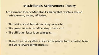 McClelland’s Achievement Theory
Achievement Theory: McClelland's theory that revolves around
achievement, power, affiliation.
• The achievement focus is on being successful
• The power focus is on influencing others, and
• The affiliation focus is on belonging.
• These three tie together as a group of people form a project team
and work toward common goals.
 