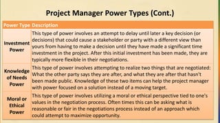 Project Manager Power Types (Cont.)
Power Type Description
Investment
Power
This type of power involves an attempt to delay until later a key decision (or
decisions) that could cause a stakeholder or party with a different view than
yours from having to make a decision until they have made a significant time
investment in the project. After this initial investment has been made, they are
typically more flexible in their negotiations.
Knowledge
of Needs
Power
This type of power involves attempting to realize two things that are negotiated:
What the other party says they are after, and what they are after that hasn't
been made public. Knowledge of these two items can help the project manager
with power focused on a solution instead of a moving target.
Moral or
Ethical
Power
This type of power involves utilizing a moral or ethical perspective tied to one's
values in the negotiation process. Often times this can be asking what is
reasonable or fair in the negotiations process instead of an approach which
could attempt to maximize opportunity.
 
