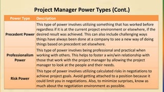Project Manager Power Types (Cont.)
Power Type Description
Precedent Power
This type of power involves utilizing something that has worked before
regardless if it is at the current project environment or elsewhere, if the
desired result was achieved. This can also include challenging ways
things have always been done at a company to see a new way of doing
things based on precedent set elsewhere.
Professionalism
Power
This type of power involves being professional and practical when
working with others. This helps to foster a win/win relationship with
those that work with the project manager by allowing the project
manager to look at the people and their needs.
Risk Power
This type of power involves utilizing calculated risks in negotiations to
achieve project goals. Avoid getting attached to a position because it
could limit you in negotiations. Also, to minimize surprises, know as
much about the negotiation environment as possible.
 