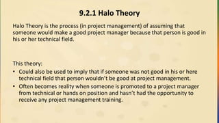 9.2.1 Halo Theory
Halo Theory is the process (in project management) of assuming that
someone would make a good project manager because that person is good in
his or her technical field.
This theory:
• Could also be used to imply that if someone was not good in his or here
technical field that person wouldn’t be good at project management.
• Often becomes reality when someone is promoted to a project manager
from technical or hands on position and hasn’t had the opportunity to
receive any project management training.
 