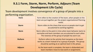 9.3.1 Form, Storm, Norm, Perform, Adjourn (Team
Development Life Cycle)
Team development involves convergence of a group of people into a
performing organization.
Form Form refers to the creation of the team, when people on the
team are put together per the project organizational Planning
needs.
Storm Storm refers to the chaos that occurs as people start to get
accustomed to working together.
Norm Norm refers to the point in time when team behavior starts to
normalize and team members are accustomed to each other.
The newness of the group of people has worn out.
Perform Perform refers to the activity that transpires as the team
works as a team instead of as a group of people. The group
should be working at an optimal level in this phase.
Adjourn As the team work is complete, the team is disbanded and
team members move to new work or assignments.
 