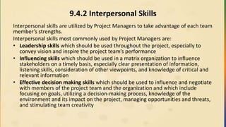 9.4.2 Interpersonal Skills
Interpersonal skills are utilized by Project Managers to take advantage of each team
member’s strengths.
Interpersonal skills most commonly used by Project Managers are:
• Leadership skills which should be used throughout the project, especially to
convey vision and inspire the project team’s performance
• Influencing skills which should be used in a matrix organization to influence
stakeholders on a timely basis, especially clear presentation of information,
listening skills, consideration of other viewpoints, and knowledge of critical and
relevant information
• Effective decision making skills which should be used to influence and negotiate
with members of the project team and the organization and which include
focusing on goals, utilizing a decision-making process, knowledge of the
environment and its impact on the project, managing opportunities and threats,
and stimulating team creativity
 