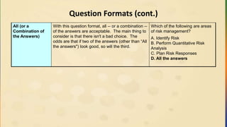 Question Formats (cont.)
All (or a
Combination of
the Answers)
With this question format, all -- or a combination --
of the answers are acceptable. The main thing to
consider is that there isn't a bad choice. The
odds are that if two of the answers (other than “All
the answers") look good, so will the third.
Which of the following are areas
of risk management?
A. Identify Risk
B. Perform Quantitative Risk
Analysis
C. Plan Risk Responses
D. All the answers
 