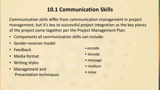 10.1 Communication Skills
Communication skills differ from communication management in project
management, but it’s key to successful project integration as the key pieces
of the project come together per the Project Management Plan.
• Components of communication skills can include:
• Sender-receiver model
• Feedback
• Media format
• Writing styles
• Management and
Presentation techniques
• encode
• decode
• message
• medium
• noise
 