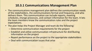 10.3.1 Communications Management Plan
• The communications management plan defines the communication needs
of the stakeholders, the communications format and frequency, and who
delivers them. This communication can include reports, meeting
schedules, change processes, and contact information for the team. It lets
the team members know the communication rules and the project
expectations.
• The plan helps the Project Manager and team do the following:
– Determine communication requirements for the project
– Establish and utilize communication infrastructure for distributing
information on the project
– Report performance on the project to the appropriate stakeholders
– Deal with communication issues that arise
 